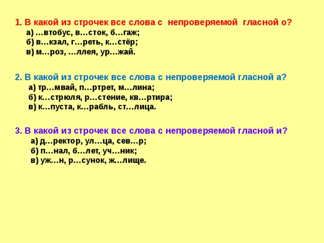  1. В какой из строчек все слова с непроверяемой гласной о?  а) …втобус, в…сток, б…гаж;  б) в…кзал, г…реть, к…стёр;  в) м…роз, …ллея, ур…жай.  2. В какой из строчек все слова с непроверяемой гласной а?  а) тр…мвай, п…ртрет, м…лина;  б) к…стрюля, р…стение, кв…ртира;  в) к…пуста, к…рабль, ст…лица.  3. В какой из строчек все слова с непроверяемой гласной и?  а) д…ректор, ул…ца, сев…р;  б) п…нал, б…лет, уч…ник;  в) уж…н, р…сунок, ж…лище. 