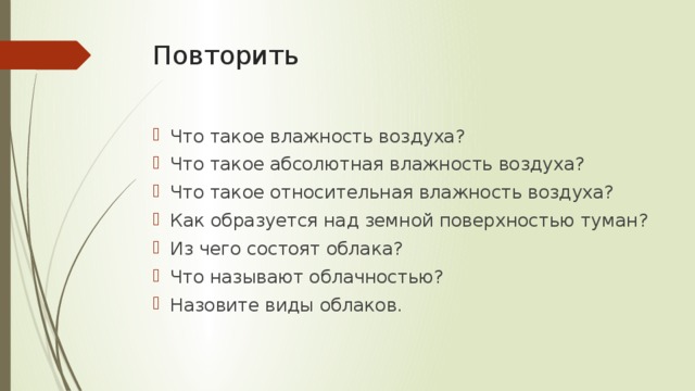 Повторить   Что такое влажность воздуха? Что такое абсолютная влажность воздуха? Что такое относительная влажность воздуха? Как образуется над земной поверхностью туман? Из чего состоят облака? Что называют облачностью? Назовите виды облаков. 