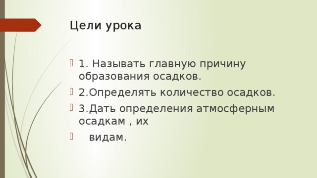 Цели урока 1. Называть главную причину образования осадков. 2.Определять количество осадков. 3.Дать определения атмосферным осадкам , их  видам. 