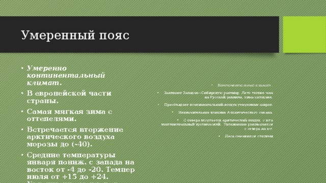Умеренный пояс Умеренно континентальный климат . В европейской части страны. Самая мягкая зима с оттепелями. Встречается вторжение арктического воздуха морозы до (-40). Средние температуры января пониж. с запада на восток от -4 до -20. Темпер июля от +15 до +24. Увлажнение меняется с севера на юг от влажных до сухих. Континентальный климат . Занимает Западно –Сибирскую равнину. Лето теплее чем на Русской равнине, зима холоднее. Преобладает континентальный воздух умеренных широт. Незначительное влияние Атлантического океана. С севера вторгается арктический воздух, с юга континентальный тропический . Увлажнение уменьшается с севера на юг. Леса сменяются степями 
