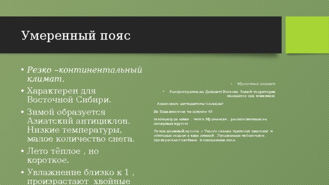 Умеренный пояс Резко –континентальный климат. Характерен для Восточной Сибири. Зимой образуется Азиатский антициклон. Низкие температуры, малое количество снега. Лето тёплое , но короткое. Увлажнение близко к 1 , произрастают хвойные леса. Муссонный климат Распространён на Дальнем Востоке. Зимой территория находится под влиянием  Азиатского антициклона (холодно) Во Владивостоке на широте 43 температура ниже , чем в Мурманске , расположенным за полярным кругом. Летом влажный муссон с Тихого океана приносит циклоны и обильные осадки в виде ливней . Увлажнение избыточное , произрастают хвойные и смешанные леса . 