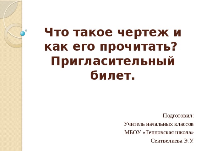 Что такое чертеж и как его прочитать?  Пригласительный билет.   Подготовил: Учитель начальных классов МБОУ «Тепловская школа» Сеитвелиева Э.У. 