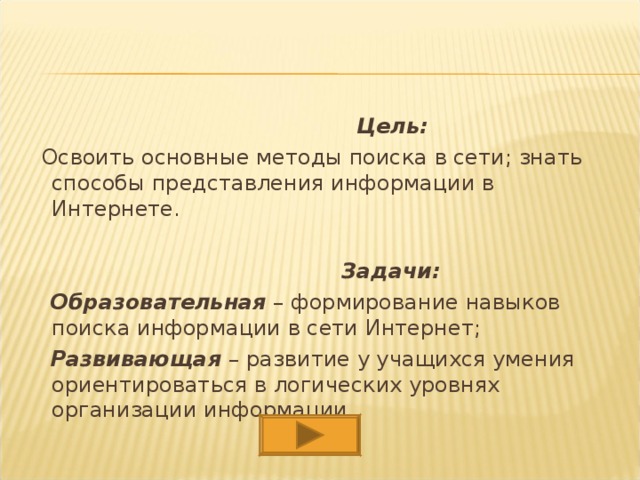  Цель:  Освоить основные методы поиска в сети; знать способы представления информации в Интернете.    Задачи:  Образовательная – формирование навыков поиска информации в сети Интернет;  Развивающая – развитие у учащихся умения ориентироваться в логических уровнях организации информации. 