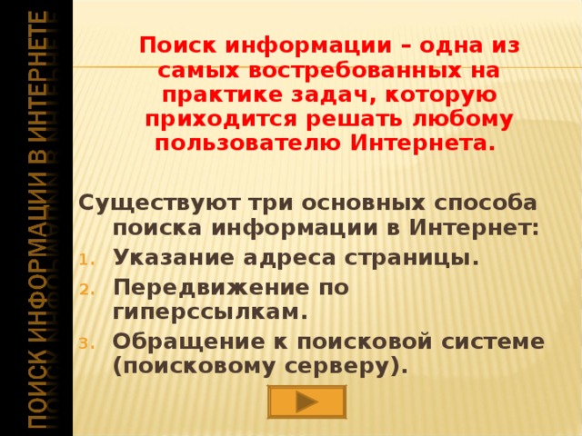  Поиск информации – одна из самых востребованных на практике задач, которую приходится решать любому пользователю Интернета.  Существуют три основных способа поиска информации в Интернет: Указание адреса страницы. Передвижение по гиперссылкам. Обращение к поисковой системе (поисковому серверу). 