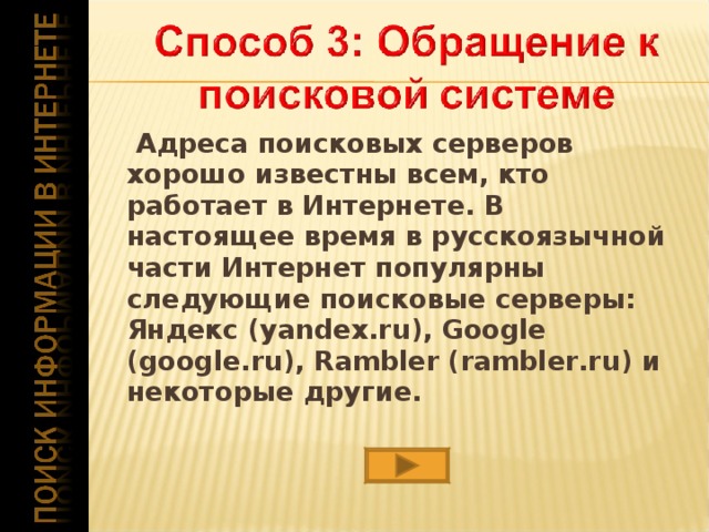   Адреса поисковых серверов хорошо известны всем, кто работает в Интернете. В настоящее время в русскоязычной части Интернет популярны следующие поисковые серверы: Яндекс (yandex.ru), Google (google.ru), Rambler (rambler.ru) и некоторые другие.  