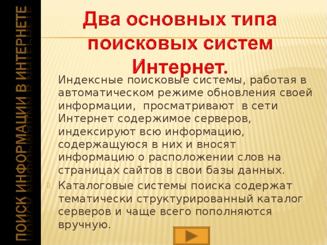 Индексные поисковые системы, работая в автоматическом режиме обновления своей информации, просматривают в сети Интернет содержимое серверов, индексируют всю информацию, содержащуюся в них и вносят информацию о расположении слов на страницах сайтов в свои базы данных. Каталоговые системы поиска содержат тематически структурированный каталог серверов и чаще всего пополняются вручную.   