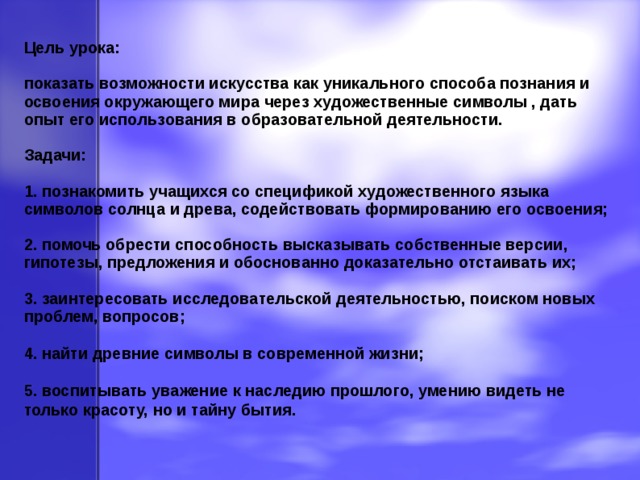 Цель урока: показать возможности искусства как уникального способа познания и освоения окружающего мира через художественные символы , дать опыт его использования в образовательной деятельности. Задачи: 1. познакомить учащихся со спецификой художественного языка символов солнца и древа, содействовать формированию его освоения; 2. помочь обрести способность высказывать собственные версии, гипотезы, предложения и обоснованно доказательно отстаивать их; 3. заинтересовать исследовательской деятельностью, поиском новых проблем, вопросов; 4. найти древние символы в современной жизни; 5. воспитывать уважение к наследию прошлого, умению видеть не только красоту, но и тайну бытия.  