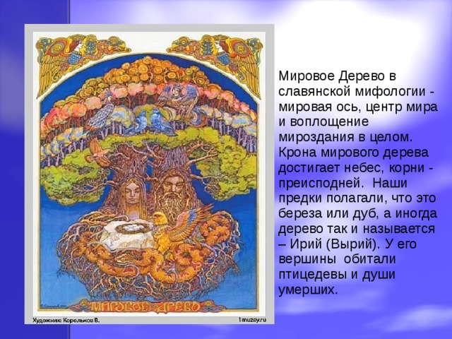 Мировое Дерево в славянской мифологии - мировая ось, центр мира и воплощение мироздания в целом. Крона мирового дерева достигает небес, корни - преисподней. Наши предки полагали, что это береза или дуб, а иногда дерево так и называется – Ирий (Вырий). У его вершины обитали птицедевы и души умерших. 
