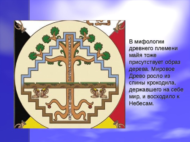 В мифологии древнего племени майя тоже присутствует образ дерева. Мировое Древо росло из спины крокодила, державшего на себе мир, и восходило к Небесам. 