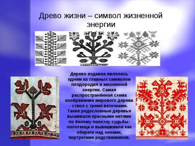 Древо жизни – символ жизненной энергии Дерево издавна являлось одним из главных символов плодородия и жизненной энергии. Самая распространённая схема изображения мирового дерева - ствол с тремя веточками. Такие родословные деревья вышивали красными нитями по белому полотну судьбы-полотенца и вывешивали как обереги над окнами, портретами родственников. 