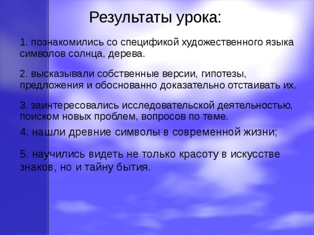 Результаты урока: 1. познакомились со спецификой художественного языка символов солнца, дерева. 2. высказывали собственные версии, гипотезы, предложения и обоснованно доказательно отстаивать их. 3. заинтересовались исследовательской деятельностью, поиском новых проблем, вопросов по теме. 4. нашли древние символы в современной жизни; 5. научились видеть не только красоту в искусстве знаков, но и тайну бытия. 