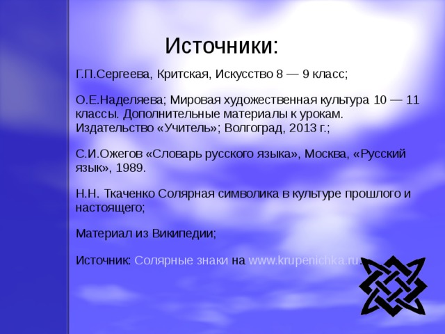 Источники: Г.П.Сергеева, Критская, Искусство 8 — 9 класс; О.Е.Наделяева; Мировая художественная культура 10 — 11 классы. Дополнительные материалы к урокам. Издательство «Учитель»; Волгоград, 2013 г.; С.И.Ожегов «Словарь русского языка», Москва, «Русский язык», 1989. Н.Н. Ткаченко Солярная символика в культуре прошлого и настоящего; Материал из Википедии; Источник: Солярные знаки на www.krupenichka.ru . 