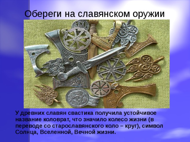 Обереги на славянском оружии У древних славян свастика получила устойчивое название коловрат, что значило колесо жизни (в переводе со старославянского коло – круг), символ Солнца, Вселенной, Вечной жизни.  