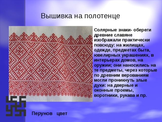 Вышивка на полотенце Вышивка на полотенце             Солярные знаки- обереги древние славяне изображали практически повсюду: на жилищах, одежде, предметах быта, ювелирных украшениях, в интерьерах домов, на оружии; они наносились на те предметы, через которые по древним верованиям могли проникнуть злые духи: на дверные и оконные проемы, воротники, рукава и пр.   Перунов цвет 