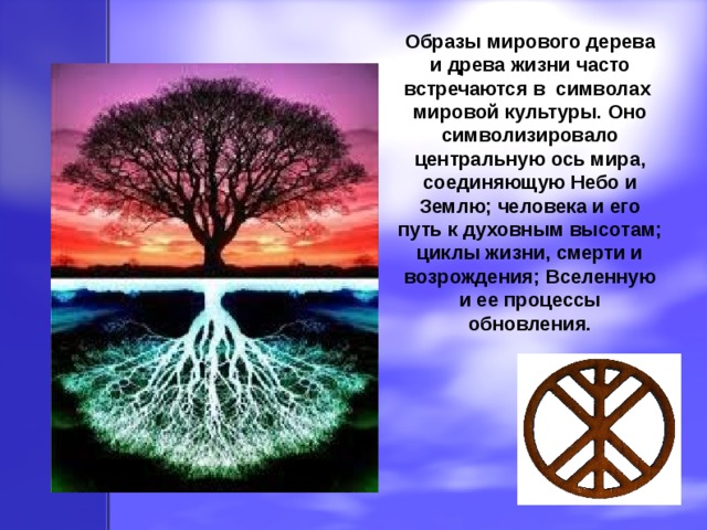 Образы мирового дерева и древа жизни часто встречаются в символах мировой культуры. Оно символизировало центральную ось мира, соединяющую Небо и Землю; человека и его путь к духовным высотам; циклы жизни, смерти и возрождения; Вселенную и ее процессы обновления. 