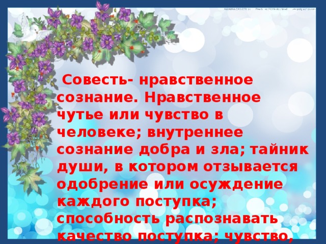  Совесть- нравственное сознание. Нравственное чутье или чувство в человеке; внутреннее сознание добра и зла; тайник души, в котором отзывается одобрение или осуждение каждого поступка; способность распознавать качество поступка; чувство, побуждающее к истине и к добру. Владимир Даль.  