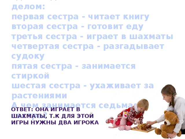 Семь сестер находятся на даче, где каждая занята каким-то делом:  первая сестра - читает книгу  вторая сестра - готовит еду  третья сестра - играет в шахматы  четвертая сестра - разгадывает судоку  пятая сестра - занимается стиркой  шестая сестра - ухаживает за растениями  А чем занимается седьмая сестра? Ответ: Она играет в шахматы, т.к для этой игры нужны два игрока 