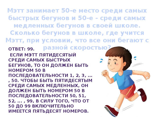  50-е место   Мэтт занимает 50-е место среди самых быстрых бегунов и 50-е - среди самых медленных бегунов в своей школе. Сколько бегунов в школе, где учится Мэтт, при условии, что все они бегают с разной скоростью?    Ответ: 99.  Если Мэтт пятидесятый среди самых быстрых бегунов, то он должен быть номером 50 в последовательности 1, 2, 3, ... , 50. Чтобы быть пятидесятым среди самых медленных, он должен быть номером 50 в последовательности 50, 51, 52, ... , 99, в силу того, что от 50 до 99 включительно имеется пятьдесят номеров. 