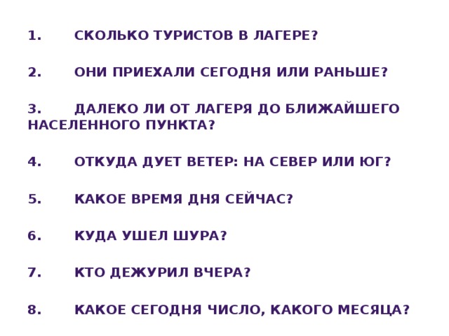 1. Сколько туристов в лагере?  2. Они приехали сегодня или раньше?  3. Далеко ли от лагеря до ближайшего населенного пункта?  4. Откуда дует ветер: на север или юг?  5. Какое время дня сейчас?  6. Куда ушел Шура?  7. Кто дежурил вчера?  8. Какое сегодня число, какого месяца?   