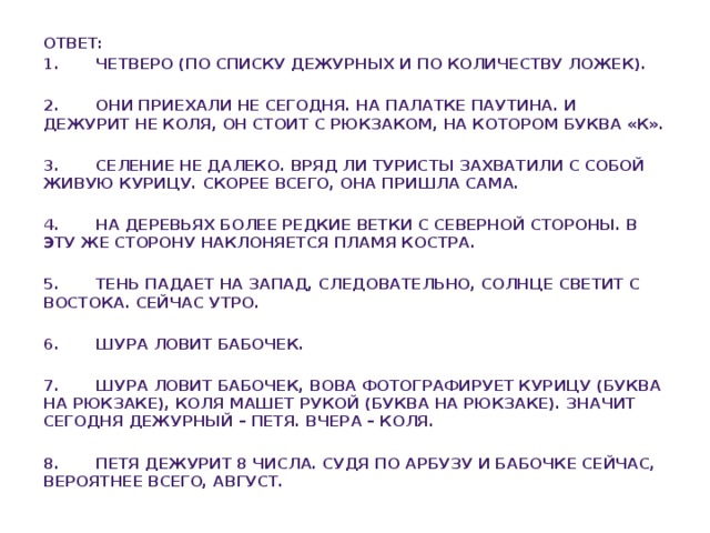 Ответ: 1. Четверо (по списку дежурных и по количеству ложек).  2. Они приехали не сегодня. На палатке паутина. И дежурит не Коля, он стоит с рюкзаком, на котором буква «к».  3. Селение не далеко. Вряд ли туристы захватили с собой живую курицу. Скорее всего, она пришла сама.  4. На деревьях более редкие ветки с северной стороны. В эту же сторону наклоняется пламя костра.  5. Тень падает на запад, следовательно, солнце светит с востока. Сейчас утро.  6. Шура ловит бабочек.  7. Шура ловит бабочек, Вова фотографирует курицу (буква на рюкзаке), Коля машет рукой (буква на рюкзаке). Значит сегодня дежурный – Петя. Вчера – Коля.  8. Петя дежурит 8 числа. Судя по арбузу и бабочке сейчас, вероятнее всего, август.   