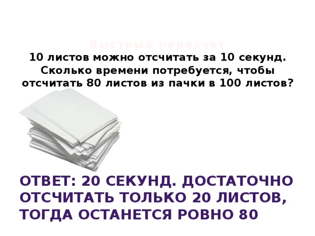   Быстрый пересчет  10 листов можно отсчитать за 10 секунд. Сколько времени потребуется, чтобы отсчитать 80 листов из пачки в 100 листов?    Ответ: 20 секунд. Достаточно отсчитать только 20 листов, тогда останется ровно 80 