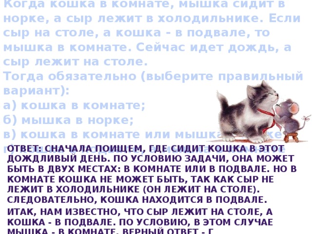   Когда кошка в комнате, мышка сидит в норке, а сыр лежит в холодильнике. Если сыр на столе, а кошка - в подвале, то мышка в комнате. Сейчас идет дождь, а сыр лежит на столе.  Тогда обязательно (выберите правильный вариант):  а) кошка в комнате;  б) мышка в норке;  в) кошка в комнате или мышка в норке;  г) кошка в подвале, а мышка в комнате   Ответ: Сначала поищем, где сидит кошка в этот дождливый день. По условию задачи, она может быть в двух местах: в комнате или в подвале. Но в комнате кошка не может быть, так как сыр не лежит в холодильнике (он лежит на столе). Следовательно, кошка находится в подвале. Итак, нам известно, что сыр лежит на столе, а кошка - в подвале. По условию, в этом случае мышка - в комнате. Верный ответ - г 