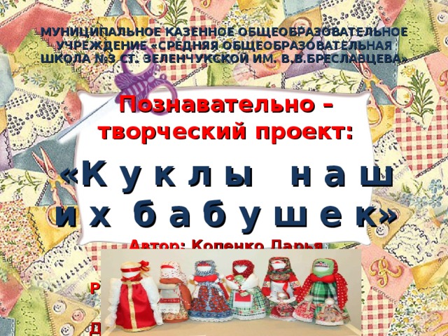 МУНИЦИПАЛЬНОЕ КАЗЕННОЕ ОБЩЕОБРАЗОВАТЕЛЬНОЕ УЧРЕЖДЕНИЕ «СРЕДНЯЯ ОБЩЕОБРАЗОВАТЕЛЬНАЯ ШКОЛА №3 СТ. ЗЕЛЕНЧУКСКОЙ ИМ. В.В.БРЕСЛАВЦЕВА» Познавательно – творческий проект: «К у к л ы н а ш и х б а б у ш е к» Автор: Копенко Дарья Ученица 3 «Б» класса Руководитель работы: учитель начальных классов Добрянская Лидия Хуррамовна   