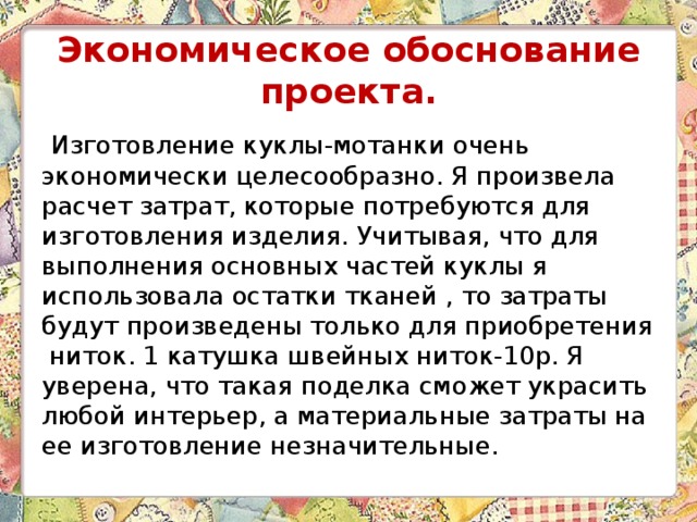  Экономическое обоснование проекта.    Изготовление куклы-мотанки очень экономически целесообразно. Я произвела расчет затрат, которые потребуются для изготовления изделия. Учитывая, что для выполнения основных частей куклы я использовала остатки тканей , то затраты будут произведены только для приобретения ниток. 1 катушка швейных ниток-10р. Я уверена, что такая поделка сможет украсить любой интерьер, а материальные затраты на ее изготовление незначительные. 