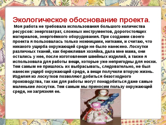 Экологическое обоснование проекта .  Моя работа не требовала использования большого количества ресурсов: энергозатрат, сложных инструментов, дорогостоящих материалов, энергоёмкого оборудования. При создании своего проекта я пользовалась только ножницами, нитками, и считаю, что никакого ущерба окружающей среде не было нанесено. Лоскутки различных тканей, как бережливая хозяйка, дала мне мама, они остались у нее, после изготовления швейных изделий, а также я использовала для работы вещи, которые уже непригодны для носки. Тем самым не пришлось их выбрасывать, следовательно, не был нанесен ущерб окружающей среде, а вещи получили вторую жизнь. Изделия из лоскутков позволяют добиться безотходного производства, так как для работы могут понадобиться даже самые маленькие лоскутки. Тем самым мы приносим пользу окружающей среде, не загрязняя ее. 