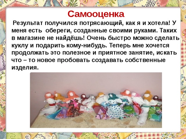 Самооценка  Результат получился потрясающий, как я и хотела! У меня есть обереги, созданные своими руками. Таких в магазине не найдёшь! Очень быстро можно сделать куклу и подарить кому-нибудь. Теперь мне хочется продолжать это полезное и приятное занятие, искать что – то новое пробовать создавать собственные изделия. 
