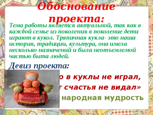 Обоснование проекта:   Тема работы является актуальной, так как в каждой семье из поколения в поколение дети играют в кукол. Тряпичная кукла- это наша история, традиции, культура, она имела несколько назначений и была неотъемлемой частью быта людей. Девиз проекта: «Кто в куклы не играл, тот счастья не видал»    народная мудрость  