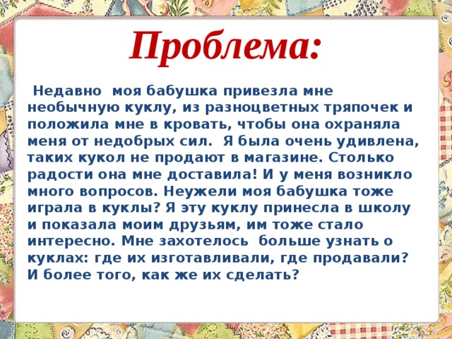 Проблема:  Недавно моя бабушка привезла мне необычную куклу, из разноцветных тряпочек и положила мне в кровать, чтобы она охраняла меня от недобрых сил. Я была очень удивлена, таких кукол не продают в магазине. Столько радости она мне доставила! И у меня возникло много вопросов. Неужели моя бабушка тоже играла в куклы? Я эту куклу принесла в школу и показала моим друзьям, им тоже стало интересно. Мне захотелось больше узнать о куклах: где их изготавливали, где продавали? И более того, как же их сделать?  
