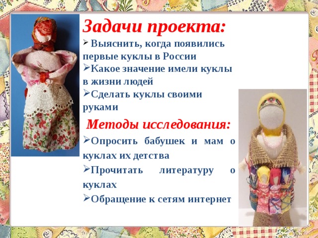 Задачи проекта:  Выяснить, когда появились первые куклы в России Какое значение имели куклы в жизни людей Сделать куклы своими руками  Методы исследования: Опросить бабушек и мам о куклах их детства Прочитать литературу о куклах Обращение к сетям интернет   