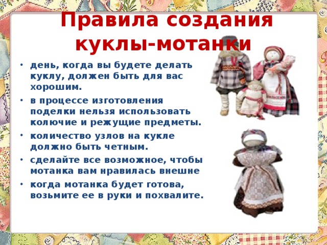  Правила создания куклы-мотанки день, когда вы будете делать куклу, должен быть для вас хорошим. в процессе изготовления поделки нельзя использовать колючие и режущие предметы. количество узлов на кукле должно быть четным. сделайте все возможное, чтобы мотанка вам нравилась внешне когда мотанка будет готова, возьмите ее в руки и похвалите. 