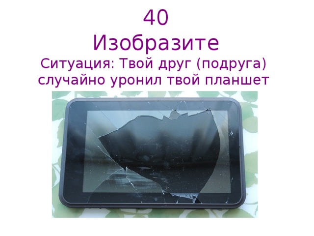 40  Изобразите   Ситуация: Твой друг (подруга) случайно уронил твой планшет   