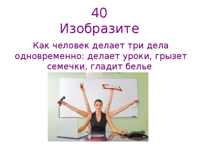 40  Изобразите   Как человек делает три дела одновременно: делает уроки, грызет семечки, гладит белье   