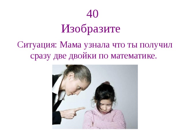 40  Изобразите Ситуация: Мама узнала что ты получил сразу две двойки по математике. 