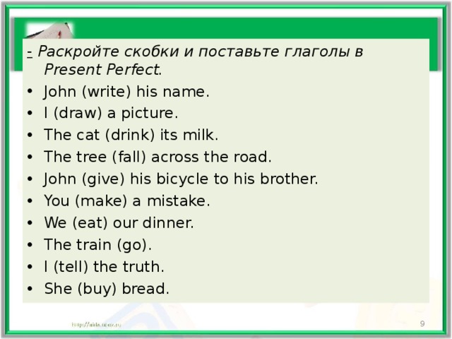 -  Раскройте скобки и поставьте глаголы в Present Perfect. John (write) his name. I (draw) a picture. The cat (drink) its milk. The tree (fall) across the road. John (give) his bicycle to his brother. You (make) a mistake. We (eat) our dinner. The train (go). I (tell) the truth. She (buy) bread.   