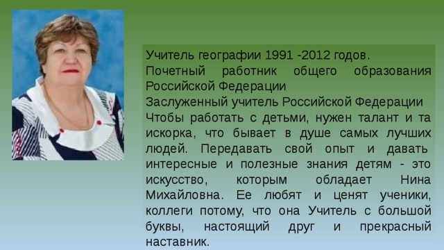 Учитель географии 1991 -2012 годов. Почетный работник общего образования Российской Федерации Заслуженный учитель Российской Федерации Чтобы работать с детьми, нужен талант и та искорка, что бывает в душе самых лучших людей. Передавать свой опыт и давать  интересные и полезные знания детям - это искусство, которым обладает Нина Михайловна. Ее любят и ценят ученики, коллеги потому, что она Учитель с большой буквы, настоящий друг и прекрасный наставник.  