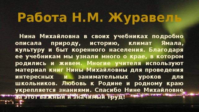 Работа Н.М. Журавель  Нина Михайловна в своих учебниках подробно описала природу, историю, климат Ямала, культуру и быт коренного населения. Благодаря ее учебникам мы узнали много о крае, в котором родились и живем. Многие учителя используют материал книг Нины Михайловны для проведения интересных и занимательных уроков для школьников. Любовь к Родине и родному краю укрепляется знаниями. Спасибо Нине Михайловне за этот важный и значимый труд! 