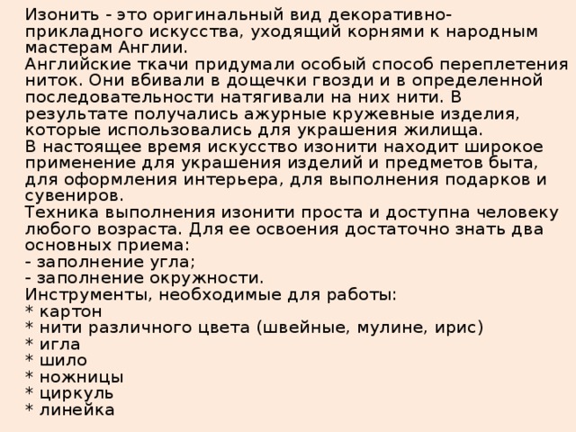   Изонить - это оригинальный вид декоративно-прикладного искусства, уходящий корнями к народным мастерам Англии.  Английские ткачи придумали особый способ переплетения ниток. Они вбивали в дощечки гвозди и в определенной последовательности натягивали на них нити. В результате получались ажурные кружевные изделия, которые использовались для украшения жилища.  В настоящее время искусство изонити находит широкое применение для украшения изделий и предметов быта, для оформления интерьера, для выполнения подарков и сувениров.  Техника выполнения изонити проста и доступна человеку любого возраста. Для ее освоения достаточно знать два основных приема:  - заполнение угла;  - заполнение окружности.  Инструменты, необходимые для работы:  * картон  * нити различного цвета (швейные, мулине, ирис)  * игла  * шило  * ножницы  * циркуль  * линейка 