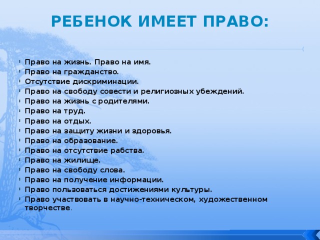 РЕБЕНОК ИМЕЕТ ПРАВО:   Право на жизнь. Право на имя. Право на гражданство. Отсутствие дискриминации. Право на свободу совести и религиозных убеждений. Право на жизнь с родителями. Право на труд. Право на отдых. Право на защиту жизни и здоровья. Право на образование. Право на отсутствие рабства. Право на жилище. Право на свободу слова. Право на получение информации. Право пользоваться достижениями культуры. Право участвовать в научно-техническом, художественном творчестве . 