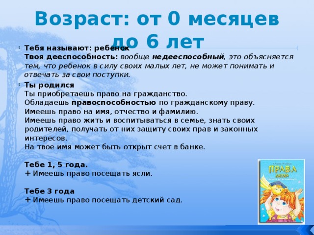 Возраст: от 0 месяцев до 6 лет Тебя называют: ребенок  Твоя дееспособность:   вообще  недееспособный , это объясняется тем, что ребенок в силу своих малых лет, не может понимать и отвечать за свои поступки. Ты родился  Ты приобретаешь право на гражданство.  Обладаешь  правоспособностью  по гражданскому праву.  Имеешь право на имя, отчество и фамилию.  Имеешь право жить и воспитываться в семье, знать своих родителей, получать от них защиту своих прав и законных интересов.  На твое имя может быть открыт счет в банке.   Тебе 1, 5 года.  + Имеешь право посещать ясли.   Тебе 3 года  + Имеешь право посещать детский сад. 