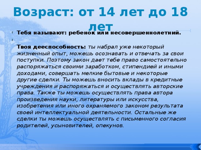 Возраст: от 14 лет до 18 лет Тебя называют: ребенок или несовершеннолетний.  Твоя дееспособность:  ты набрал уже некоторый жизненный опыт, можешь осознавать и отвечать за свои поступки. Поэтому закон дает тебе право самостоятельно распоряжаться своими заработком, стипендией и иными доходами, совершать мелкие бытовые и некоторые другие сделки. Ты можешь вносить вклады в кредитные учреждения и распоряжаться и осуществлять авторские права. Также ты можешь осуществлять права автора произведения науки, литературы или искусства, изобретения или иного охраняемого законом результата своей интеллектуальной деятельности. Остальные же сделки ты можешь осуществлять с письменного согласия родителей, усыновителей, опекунов. 