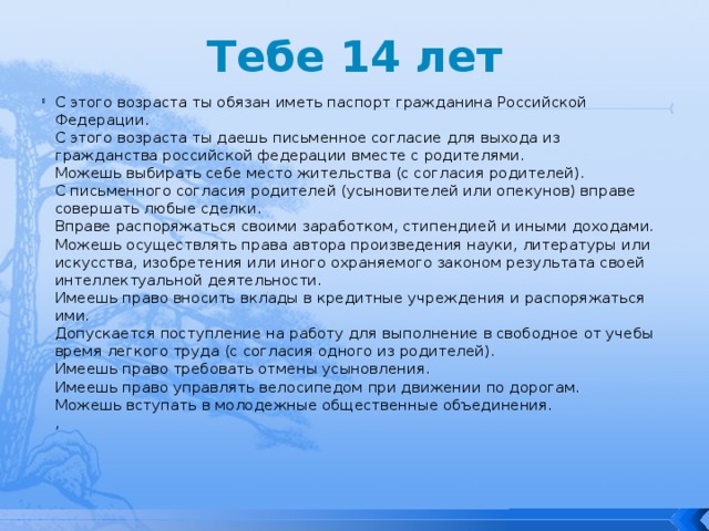 Тебе 14 лет С этого возраста ты обязан иметь паспорт гражданина Российской Федерации.  С этого возраста ты даешь письменное согласие для выхода из гражданства российской федерации вместе с родителями.  Можешь выбирать себе место жительства (с согласия родителей).  С письменного согласия родителей (усыновителей или опекунов) вправе совершать любые сделки.  Вправе распоряжаться своими заработком, стипендией и иными доходами.  Можешь осуществлять права автора произведения науки, литературы или искусства, изобретения или иного охраняемого законом результата своей интеллектуальной деятельности.  Имеешь право вносить вклады в кредитные учреждения и распоряжаться ими.  Допускается поступление на работу для выполнение в свободное от учебы время легкого труда (с согласия одного из родителей).  Имеешь право требовать отмены усыновления.  Имеешь право управлять велосипедом при движении по дорогам.  Можешь вступать в молодежные общественные объединения.  ,    