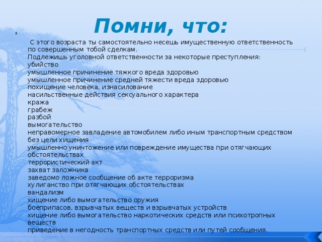 Помни, что:    С этого возраста ты самостоятельно несешь имущественную ответственность по совершенным тобой сделкам.  Подлежишь уголовной ответственности за некоторые преступления:  убийство  умышленное причинение тяжкого вреда здоровью  умышленное причинение средней тяжести вреда здоровью  похищение человека, изнасилование  насильственные действия сексуального характера  кража  грабеж  разбой  вымогательство  неправомерное завладение автомобилем либо иным транспортным средством без цели хищения  умышленно уничтожение или повреждение имущества при отягчающих обстоятельствах  террористический акт  захват заложника  заведомо ложное сообщение об акте терроризма  хулиганство при отягчающих обстоятельствах  вандализм  хищение либо вымогательство оружия  боеприпасов, взрывчатых веществ и взрывчатых устройств  хищение либо вымогательство наркотических средств или психотропных веществ  приведение в негодность транспортных средств или путей сообщения. 