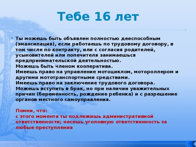 Тебе 16 лет Ты можешь быть объявлен полностью дееспособным (эмансипация), если работаешь по трудовому договору, в том числе по контракту, или с согласия родителей, усыновителей или попечителя занимаешься предпринимательской деятельностью.   Можешь быть членом кооператива.  Имеешь право на управление мотоциклом, мотороллером и другими мототранспортными средствами.  Имеешь право на заключение трудового договора.  Можешь вступить в брак, но при наличии уважительных причин (беременность, рождение ребенка) и с разрешение органов местного самоуправления.   Помни, что:  с этого момента ты подлежишь административной ответственности; несешь уголовную ответственность за любые преступления 