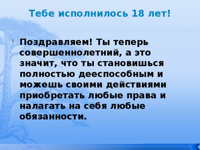 Тебе исполнилось 18 лет!   Поздравляем! Ты теперь совершеннолетний, а это значит, что ты становишься полностью дееспособным и можешь своими действиями приобретать любые права и налагать на себя любые обязанности. 