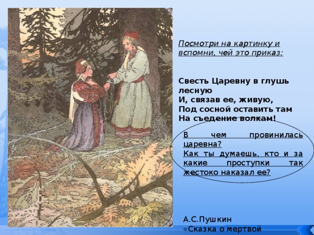 Посмотри на картинку и вспомни, чей это приказ:   Свесть Царевну в глушь лесную И, связав ее, живую, Под сосной оставить там На съедение волкам! В чем провинилась царевна? Как ты думаешь, кто и за какие проступки так жестоко наказал ее?  А.С.Пушкин «Сказка о мертвой царевне» 