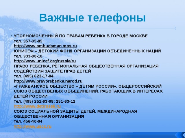 Важные телефоны УПОЛНОМОЧЕННЫЙ ПО ПРАВАМ РЕБЕНКА В ГОРОДЕ МОСКВЕ  тел. 957-05-85  http://www.ombudsman.mos.ru  ЮНИСЕФ – ДЕТСКИЙ ФОНД ОРГАНИЗАЦИИ ОБЪЕДИНЕННЫХ НАЦИЙ  тел. 933-88-18  http://www.unicef.org/russia/ru  ПРАВО РЕБЕНКА, РЕГИОНАЛЬНАЯ ОБЩЕСТВЕННАЯ ОРГАНИЗАЦИЯ СОДЕЙСТВИЯ ЗАЩИТЕ ПРАВ ДЕТЕЙ  тел. (495) 623-17-84  http://www.pravorebenka.narod.ru  «ГРАЖДАНСКОЕ ОБЩЕСТВО – ДЕТЯМ РОССИИ», ОБЩЕРОССИЙСКИЙ СОЮЗ ОБЩЕСТВЕНЫХ ОБЪЕДИНЕНИЙ, РАБОТАЮЩИХ В ИНТЕРЕСАХ ДЕТЕЙ РОССИИ  тел. (495) 251-63-08; 251-63-12  http://www.detirossii.ru  СОЮЗ СОЦИАЛЬНОЙ ЗАЩИТЫ ДЕТЕЙ, МЕЖДУНАРОДНАЯ ОБЩЕСТВЕННАЯ ОРГАНИЗАЦИЯ  тел. 456-40-04  http://www.uscc.ru   